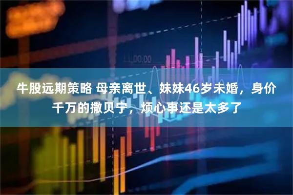牛股远期策略 母亲离世、妹妹46岁未婚，身价千万的撒贝宁，烦心事还是太多了