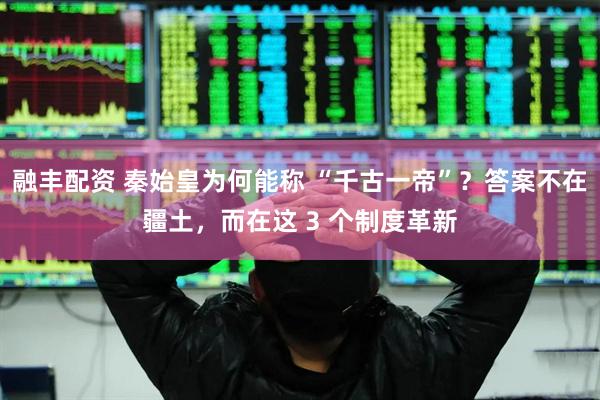融丰配资 秦始皇为何能称 “千古一帝”？答案不在疆土，而在这 3 个制度革新