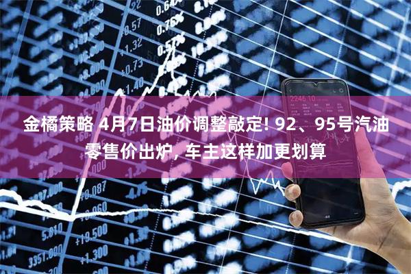 金橘策略 4月7日油价调整敲定! 92、95号汽油零售价出炉, 车主这样加更划算