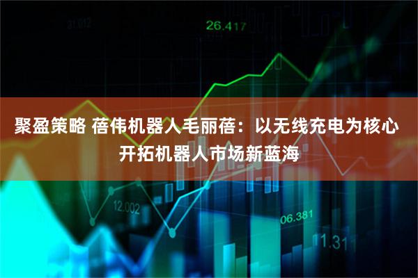聚盈策略 蓓伟机器人毛丽蓓:以无线充电为核心 开拓机器人市场新蓝海