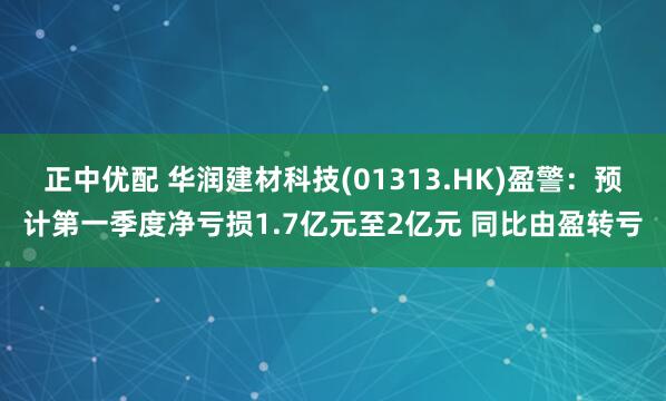 正中优配 华润建材科技(01313.HK)盈警:预计第一季度净亏损1.7亿元至2亿元 同比由盈转亏