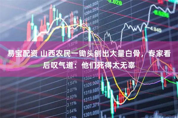 易宝配资 山西农民一锄头刨出大量白骨,专家看后叹气道:他们死得太无辜