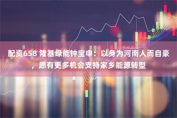 配资658 隆基绿能钟宝申：以身为河南人而自豪，愿有更多机会支持家乡能源转型