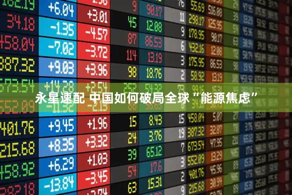 永星速配 中国如何破局全球“能源焦虑”