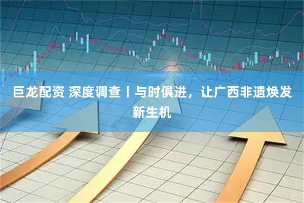 巨龙配资 深度调查丨与时俱进，让广西非遗焕发新生机