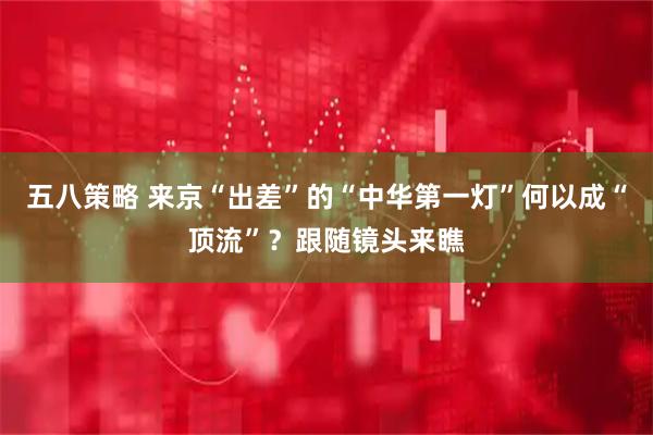 五八策略 来京“出差”的“中华第一灯”何以成“顶流”？跟随镜头来瞧