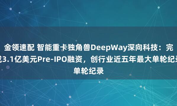 金领速配 智能重卡独角兽DeepWay深向科技：完成3.1亿美元Pre-IPO融资，创行业近五年最大单轮纪录