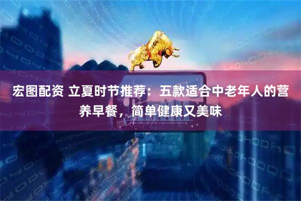 宏图配资 立夏时节推荐：五款适合中老年人的营养早餐，简单健康又美味