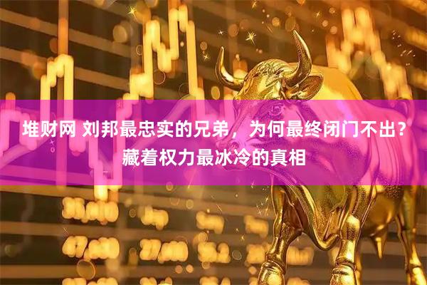 堆财网 刘邦最忠实的兄弟，为何最终闭门不出？藏着权力最冰冷的真相