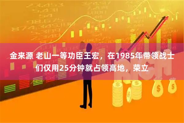 金来源 老山一等功臣王宏，在1985年带领战士们仅用25分钟就占领高地，荣立
