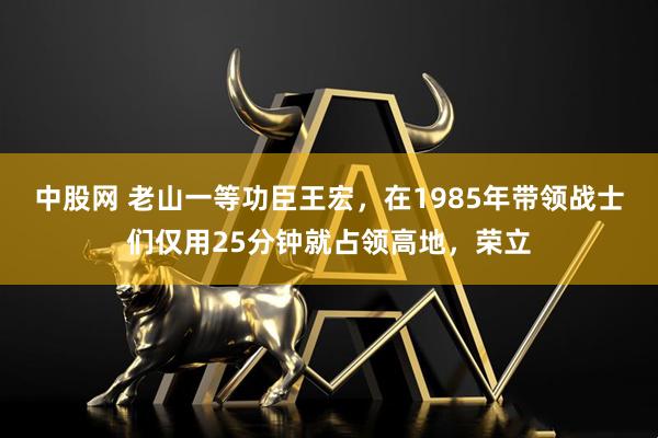 中股网 老山一等功臣王宏，在1985年带领战士们仅用25分钟就占领高地，荣立