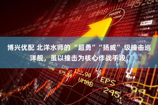 博兴优配 北洋水师的 “超勇”“扬威” 级撞击巡洋舰，虽以撞击为核心作战手段，