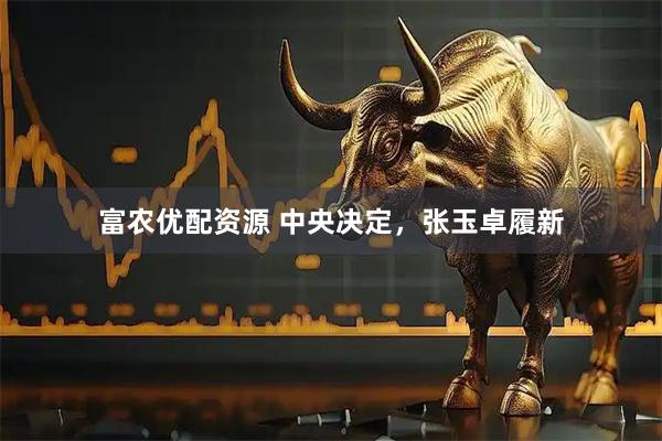 富农优配资源 中央决定，张玉卓履新