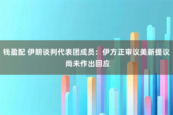 钱盈配 伊朗谈判代表团成员：伊方正审议美新提议 尚未作出回应