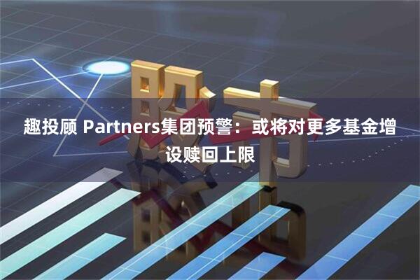 趣投顾 Partners集团预警：或将对更多基金增设赎回上限
