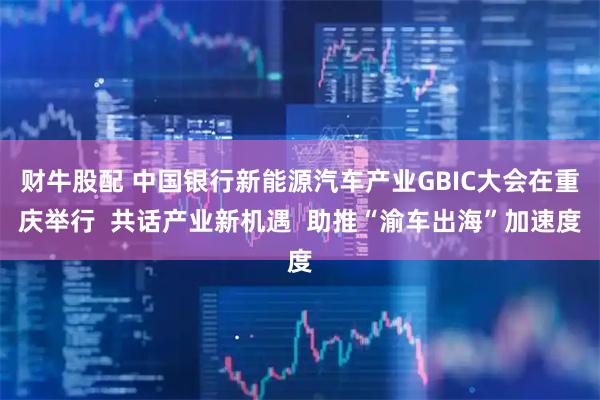财牛股配 中国银行新能源汽车产业GBIC大会在重庆举行  共话产业新机遇  助推“渝车出海”加速度