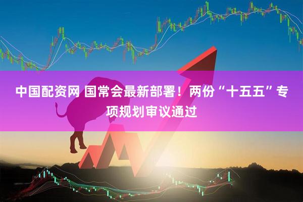 中国配资网 国常会最新部署！两份“十五五”专项规划审议通过
