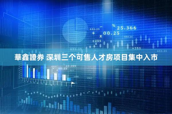 華鑫證券 深圳三个可售人才房项目集中入市