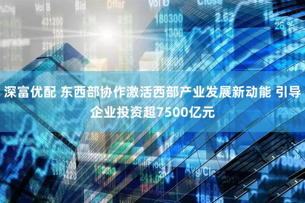 深富优配 东西部协作激活西部产业发展新动能 引导企业投资超7500亿元