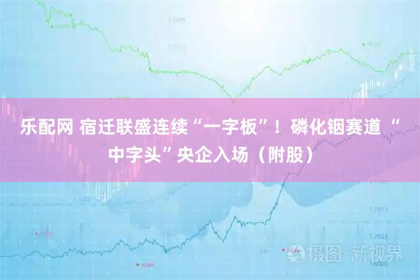 乐配网 宿迁联盛连续“一字板”！磷化铟赛道 “中字头”央企入场（附股）