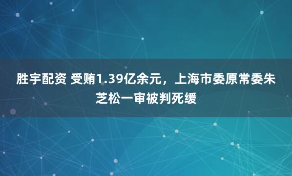 胜宇配资 受贿1.39亿余元，上海市委原常委朱芝松一审被判死缓