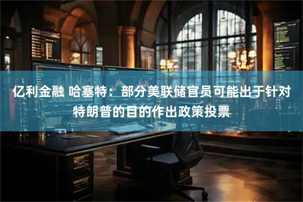 亿利金融 哈塞特：部分美联储官员可能出于针对特朗普的目的作出政策投票