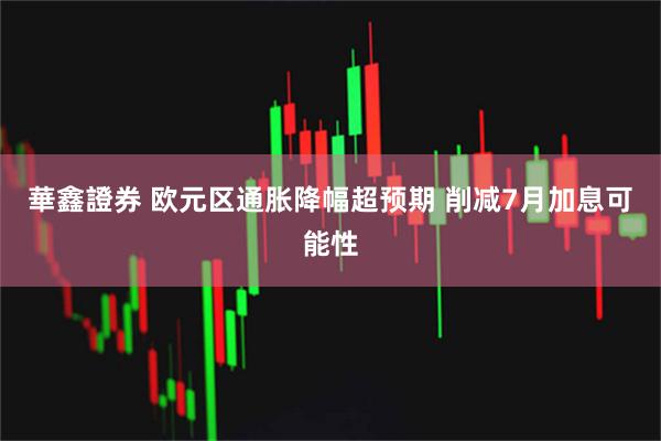 華鑫證券 欧元区通胀降幅超预期 削减7月加息可能性