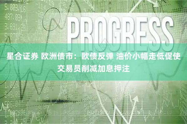 星合证券 欧洲债市：欧债反弹 油价小幅走低促使交易员削减加息押注