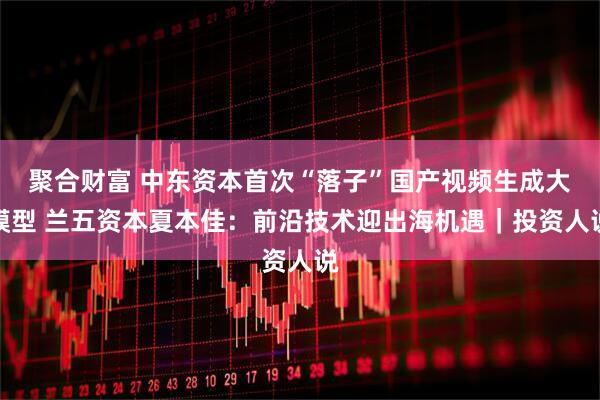 聚合财富 中东资本首次“落子”国产视频生成大模型 兰五资本夏本佳：前沿技术迎出海机遇｜投资人说