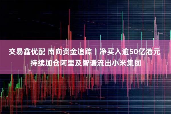 交易鑫优配 南向资金追踪｜净买入逾50亿港元 持续加仓阿里及智谱流出小米集团