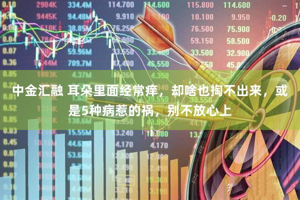 中金汇融 耳朵里面经常痒，却啥也掏不出来，或是5种病惹的祸，别不放心上