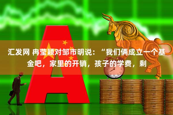 汇发网 冉莹颖对邹市明说：“我们俩成立一个基金吧，家里的开销，孩子的学费，剩