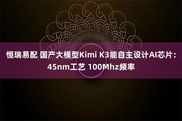 恒瑞易配 国产大模型Kimi K3能自主设计AI芯片：45nm工艺 100Mhz频率