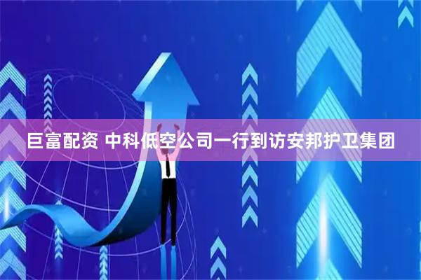 巨富配资 中科低空公司一行到访安邦护卫集团