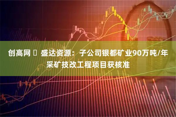 创高网 ​盛达资源：子公司银都矿业90万吨/年采矿技改工程项目获核准