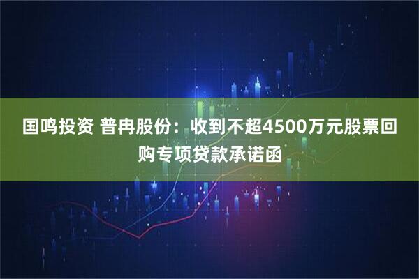 国鸣投资 普冉股份：收到不超4500万元股票回购专项贷款承诺函