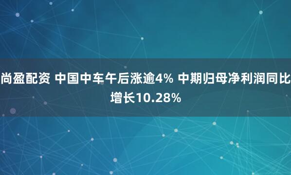 尚盈配资 中国中车午后涨逾4% 中期归母净利润同比增长10.28%