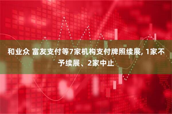 和业众 富友支付等7家机构支付牌照续展, 1家不予续展、2家中止