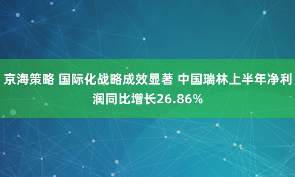 京海策略 国际化战略成效显著 中国瑞林上半年净利润同比增长26.86%