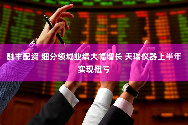 融丰配资 细分领域业绩大幅增长 天瑞仪器上半年实现扭亏